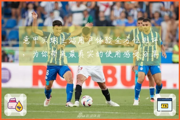 意甲买球主站用户体验全方位测评，为你带来最真实的使用感受分享
