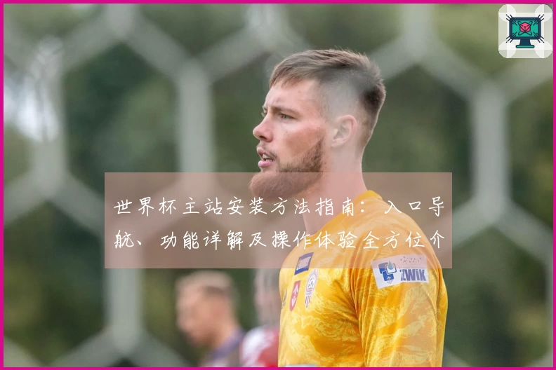 世界杯主站安装方法指南：入口导航、功能详解及操作体验全方位介绍